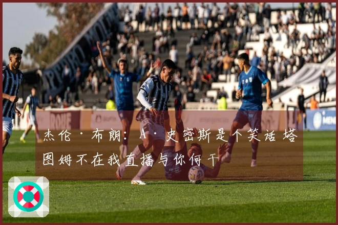杰伦·布朗：A·史密斯是个笑话 塔图姆不在我直播与你何干